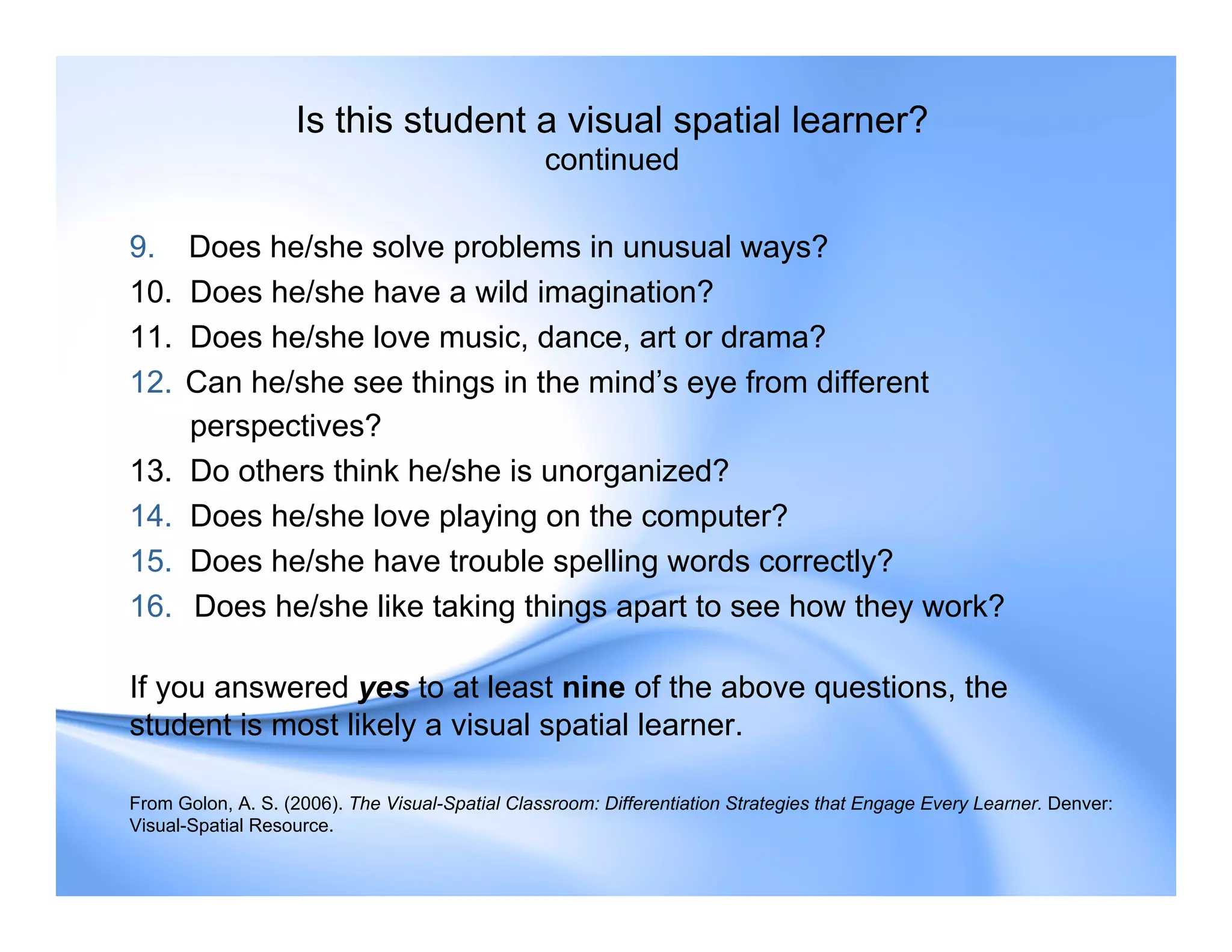 Is this student a visual spatial learner?
continued
9. Does he/she solve problems in unusual ways?
10. Does he/she have a wild imagination?
11. Does he/she love music, dance, art or drama?
12. Can he/she see things in the mind’s eye from different
perspectives?
13. Do others think he/she is unorganized?
14. Does he/she love playing on the computer?
15. Does he/she have trouble spelling words correctly?
16. Does he/she like taking things apart to see how they work?
If you answered yes to at least nine of the above questions, the
student is most likely a visual spatial learner.
From Golon, A. S. (2006). The Visual-Spatial Classroom: Differentiation Strategies that Engage Every Learner. Denver:
Visual-Spatial Resource.
 