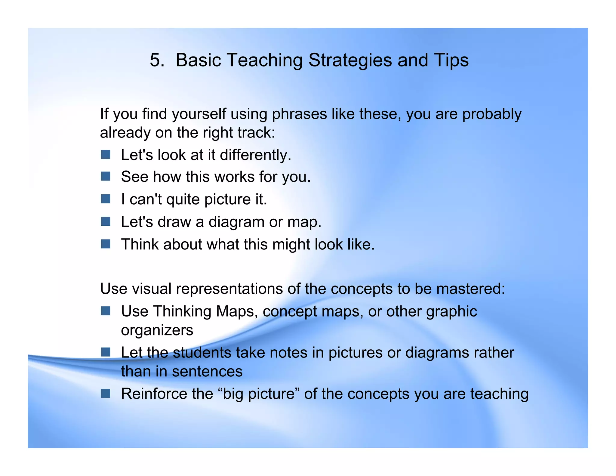 5. Basic Teaching Strategies and Tips
If you find yourself using phrases like these, you are probably
already on the right track:
 Let's look at it differently.
 See how this works for you.
 I can't quite picture it.
 Let's draw a diagram or map.
 Think about what this might look like.
Use visual representations of the concepts to be mastered:
 Use Thinking Maps, concept maps, or other graphic
organizers
 Let the students take notes in pictures or diagrams rather
than in sentences
 Reinforce the “big picture” of the concepts you are teaching
 