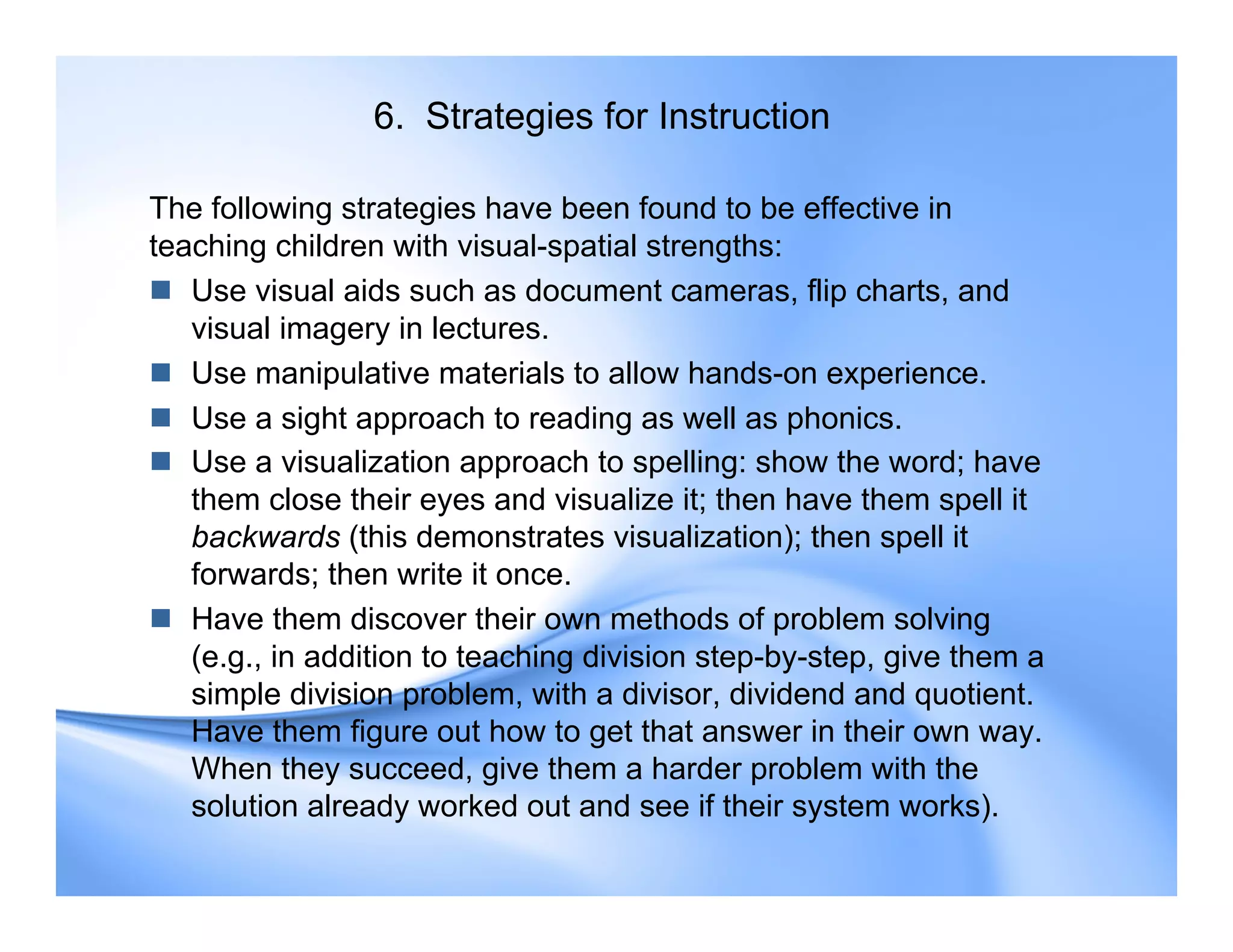6. Strategies for Instruction
The following strategies have been found to be effective in
teaching children with visual-spatial strengths:
 Use visual aids such as document cameras, flip charts, and
visual imagery in lectures.
 Use manipulative materials to allow hands-on experience.
 Use a sight approach to reading as well as phonics.
 Use a visualization approach to spelling: show the word; have
them close their eyes and visualize it; then have them spell it
backwards (this demonstrates visualization); then spell it
forwards; then write it once.
 Have them discover their own methods of problem solving
(e.g., in addition to teaching division step-by-step, give them a
simple division problem, with a divisor, dividend and quotient.
Have them figure out how to get that answer in their own way.
When they succeed, give them a harder problem with the
solution already worked out and see if their system works).
 