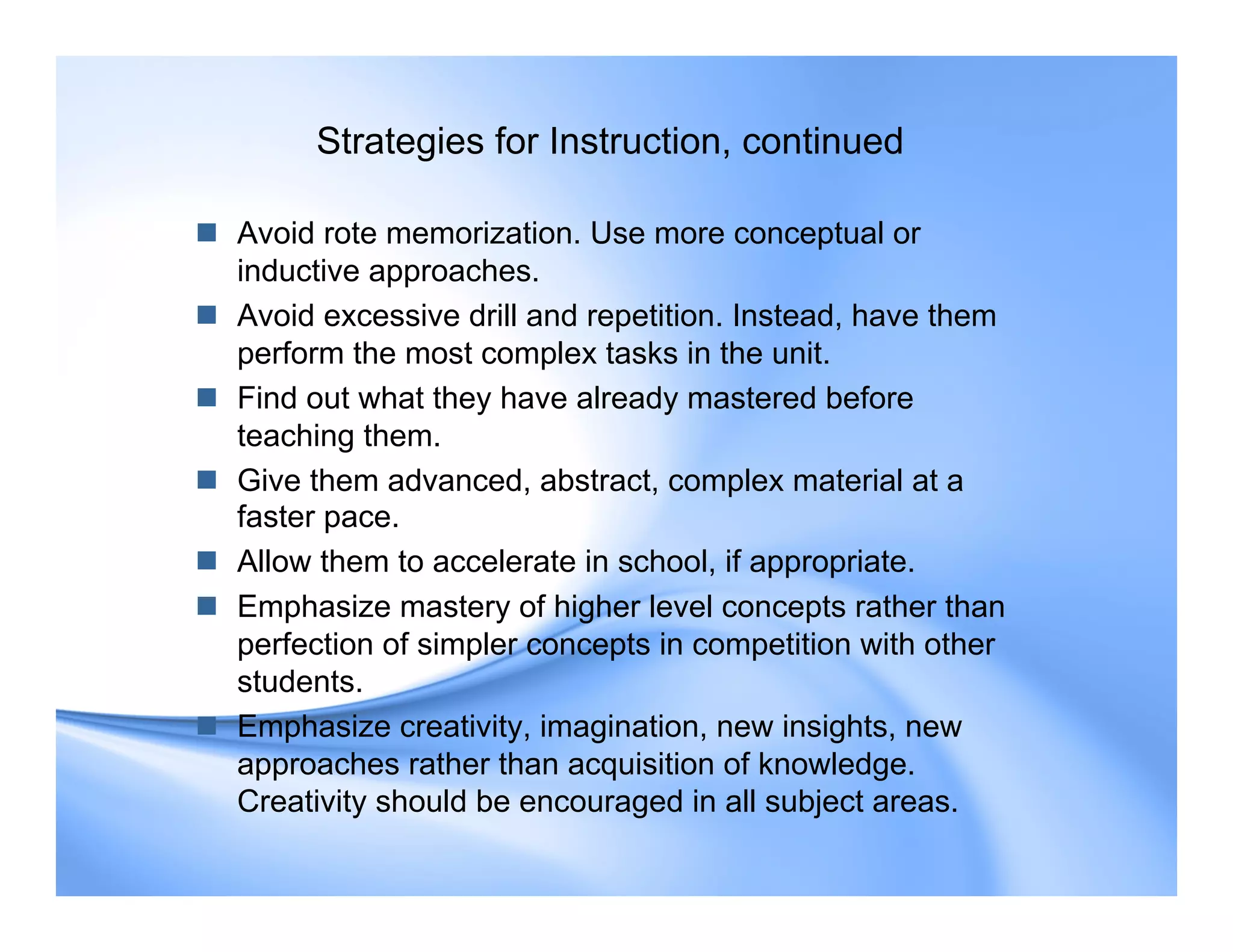 Strategies for Instruction, continued
 Avoid rote memorization. Use more conceptual or
inductive approaches.
 Avoid excessive drill and repetition. Instead, have them
perform the most complex tasks in the unit.
 Find out what they have already mastered before
teaching them.
 Give them advanced, abstract, complex material at a
faster pace.
 Allow them to accelerate in school, if appropriate.
 Emphasize mastery of higher level concepts rather than
perfection of simpler concepts in competition with other
students.
 Emphasize creativity, imagination, new insights, new
approaches rather than acquisition of knowledge.
Creativity should be encouraged in all subject areas.
 