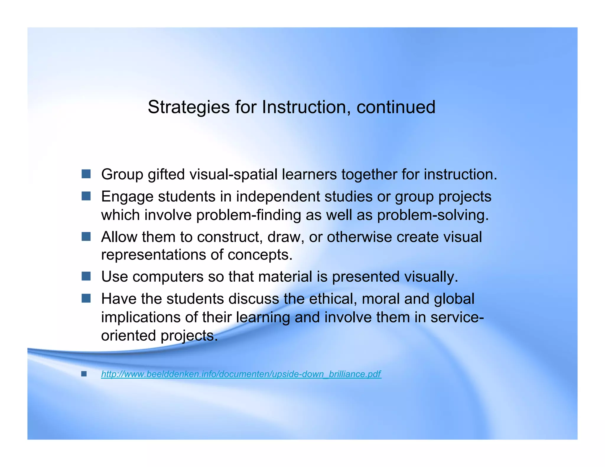 Strategies for Instruction, continued
 Group gifted visual-spatial learners together for instruction.
 Engage students in independent studies or group projects
which involve problem-finding as well as problem-solving.
 Allow them to construct, draw, or otherwise create visual
representations of concepts.
 Use computers so that material is presented visually.
 Have the students discuss the ethical, moral and global
implications of their learning and involve them in service-
oriented projects.
 http://www.beelddenken.info/documenten/upside-down_brilliance.pdf
 