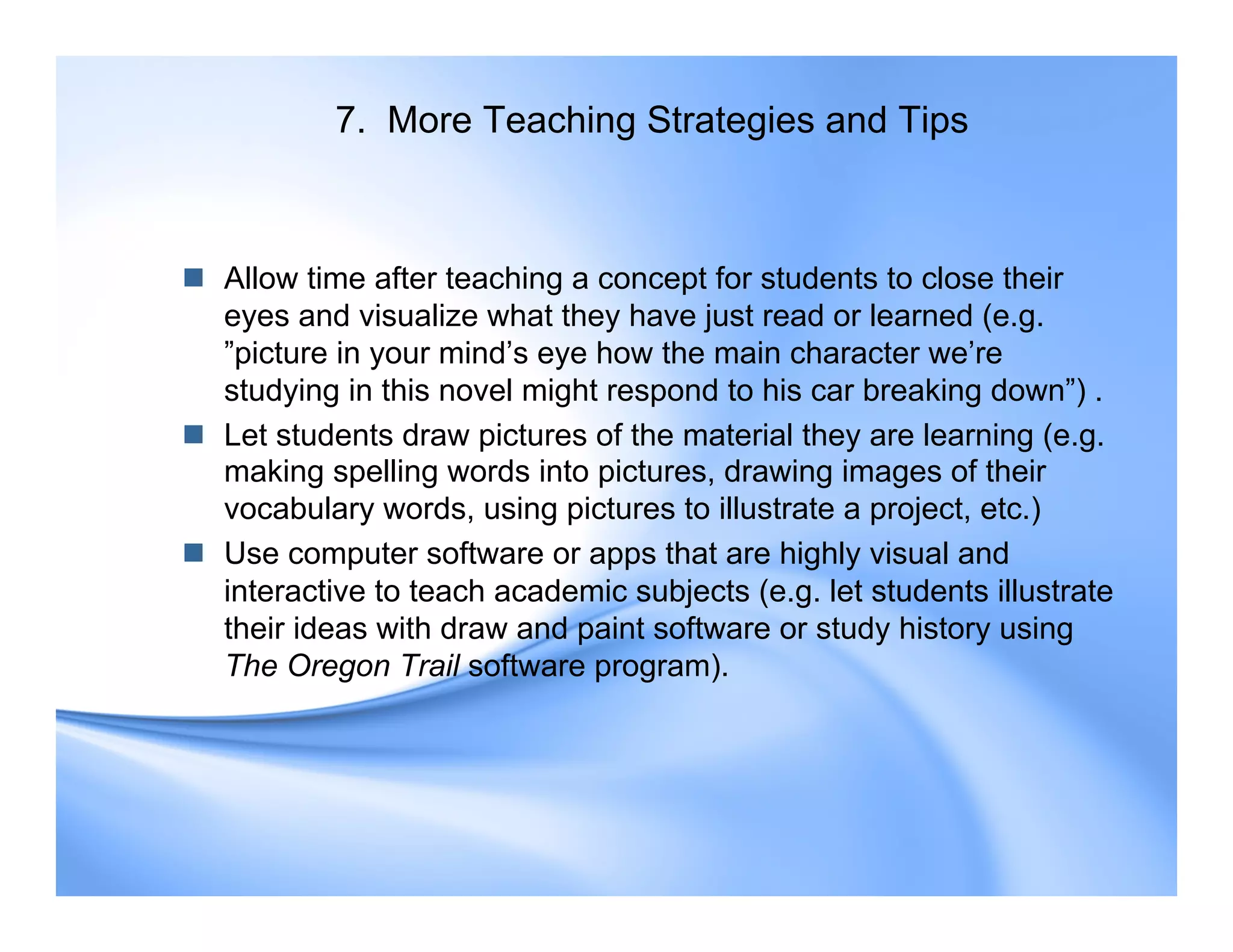 7. More Teaching Strategies and Tips
 Allow time after teaching a concept for students to close their
eyes and visualize what they have just read or learned (e.g.
”picture in your mind’s eye how the main character we’re
studying in this novel might respond to his car breaking down”) .
 Let students draw pictures of the material they are learning (e.g.
making spelling words into pictures, drawing images of their
vocabulary words, using pictures to illustrate a project, etc.)
 Use computer software or apps that are highly visual and
interactive to teach academic subjects (e.g. let students illustrate
their ideas with draw and paint software or study history using
The Oregon Trail software program).
 