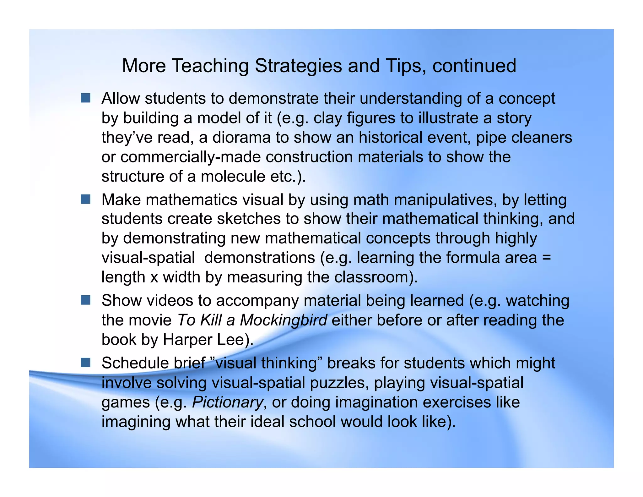  Allow students to demonstrate their understanding of a concept
by building a model of it (e.g. clay figures to illustrate a story
they’ve read, a diorama to show an historical event, pipe cleaners
or commercially-made construction materials to show the
structure of a molecule etc.).
 Make mathematics visual by using math manipulatives, by letting
students create sketches to show their mathematical thinking, and
by demonstrating new mathematical concepts through highly
visual-spatial demonstrations (e.g. learning the formula area =
length x width by measuring the classroom).
 Show videos to accompany material being learned (e.g. watching
the movie To Kill a Mockingbird either before or after reading the
book by Harper Lee).
 Schedule brief ”visual thinking” breaks for students which might
involve solving visual-spatial puzzles, playing visual-spatial
games (e.g. Pictionary, or doing imagination exercises like
imagining what their ideal school would look like).
More Teaching Strategies and Tips, continued
 