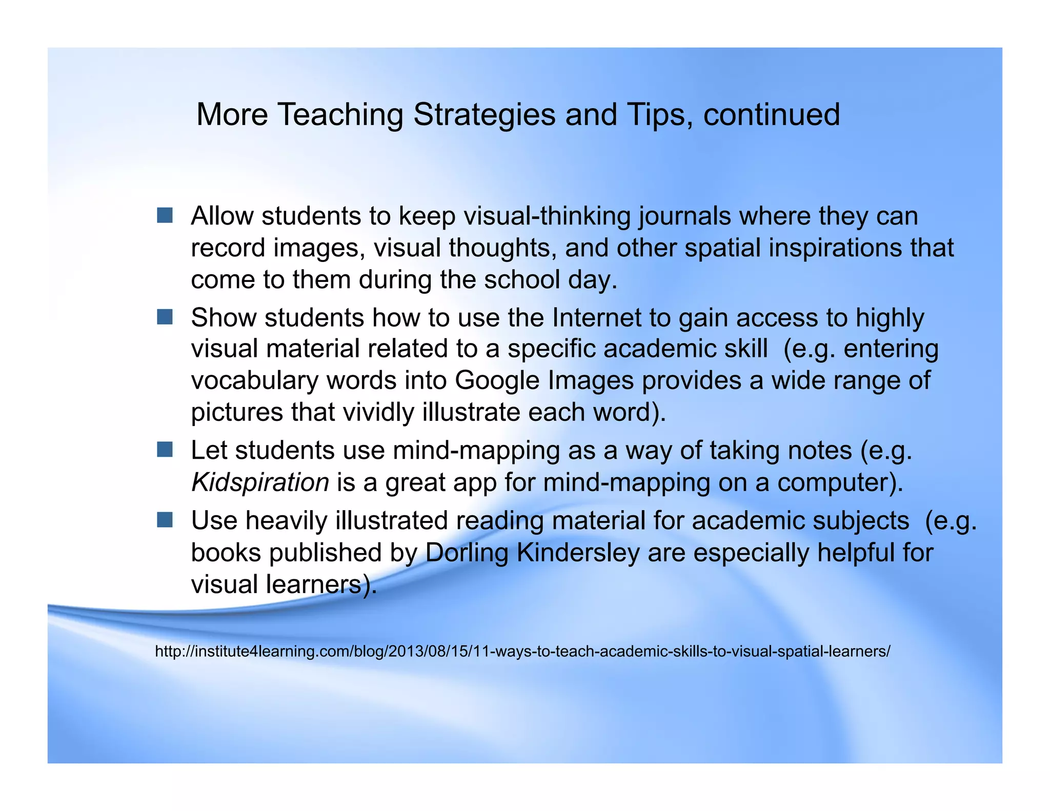 Allow students to keep visual-thinking journals where they can
record images, visual thoughts, and other spatial inspirations that
come to them during the school day.
 Show students how to use the Internet to gain access to highly
visual material related to a specific academic skill (e.g. entering
vocabulary words into Google Images provides a wide range of
pictures that vividly illustrate each word).
 Let students use mind-mapping as a way of taking notes (e.g.
Kidspiration is a great app for mind-mapping on a computer).
 Use heavily illustrated reading material for academic subjects (e.g.
books published by Dorling Kindersley are especially helpful for
visual learners).
http://institute4learning.com/blog/2013/08/15/11-ways-to-teach-academic-skills-to-visual-spatial-learners/
More Teaching Strategies and Tips, continued
 