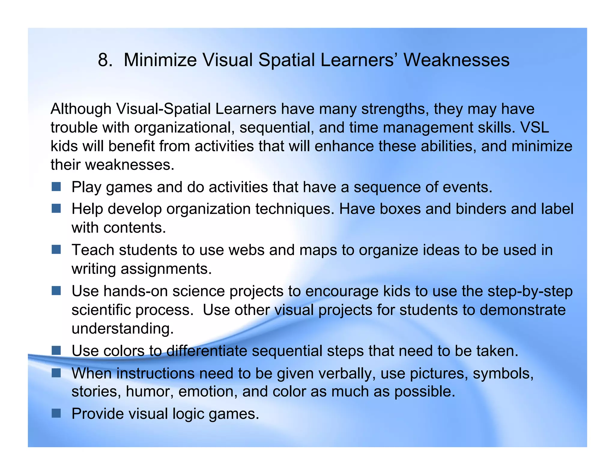 8. Minimize Visual Spatial Learners’ Weaknesses
Although Visual-Spatial Learners have many strengths, they may have
trouble with organizational, sequential, and time management skills. VSL
kids will benefit from activities that will enhance these abilities, and minimize
their weaknesses.
 Play games and do activities that have a sequence of events.
 Help develop organization techniques. Have boxes and binders and label
with contents.
 Teach students to use webs and maps to organize ideas to be used in
writing assignments.
 Use hands-on science projects to encourage kids to use the step-by-step
scientific process. Use other visual projects for students to demonstrate
understanding.
 Use colors to differentiate sequential steps that need to be taken.
 When instructions need to be given verbally, use pictures, symbols,
stories, humor, emotion, and color as much as possible.
 Provide visual logic games.
 