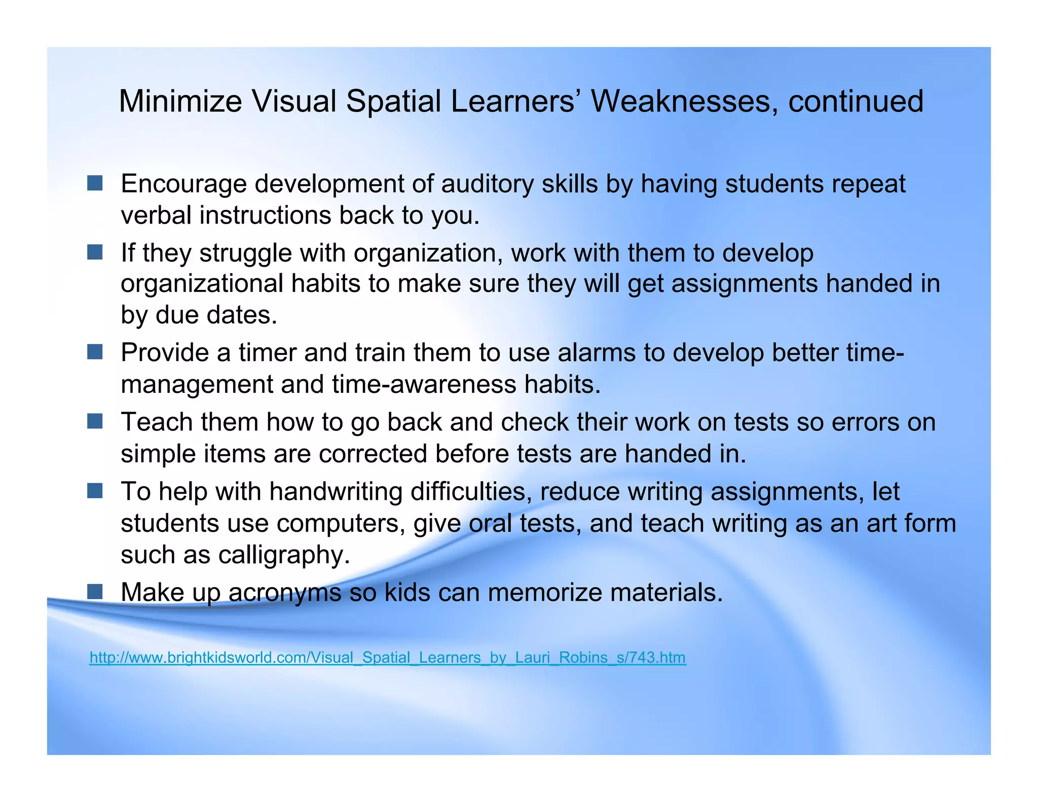 Minimize Visual Spatial Learners’ Weaknesses, continued
 Encourage development of auditory skills by having students repeat
verbal instructions back to you.
 If they struggle with organization, work with them to develop
organizational habits to make sure they will get assignments handed in
by due dates.
 Provide a timer and train them to use alarms to develop better time-
management and time-awareness habits.
 Teach them how to go back and check their work on tests so errors on
simple items are corrected before tests are handed in.
 To help with handwriting difficulties, reduce writing assignments, let
students use computers, give oral tests, and teach writing as an art form
such as calligraphy.
 Make up acronyms so kids can memorize materials.
http://www.brightkidsworld.com/Visual_Spatial_Learners_by_Lauri_Robins_s/743.htm
 