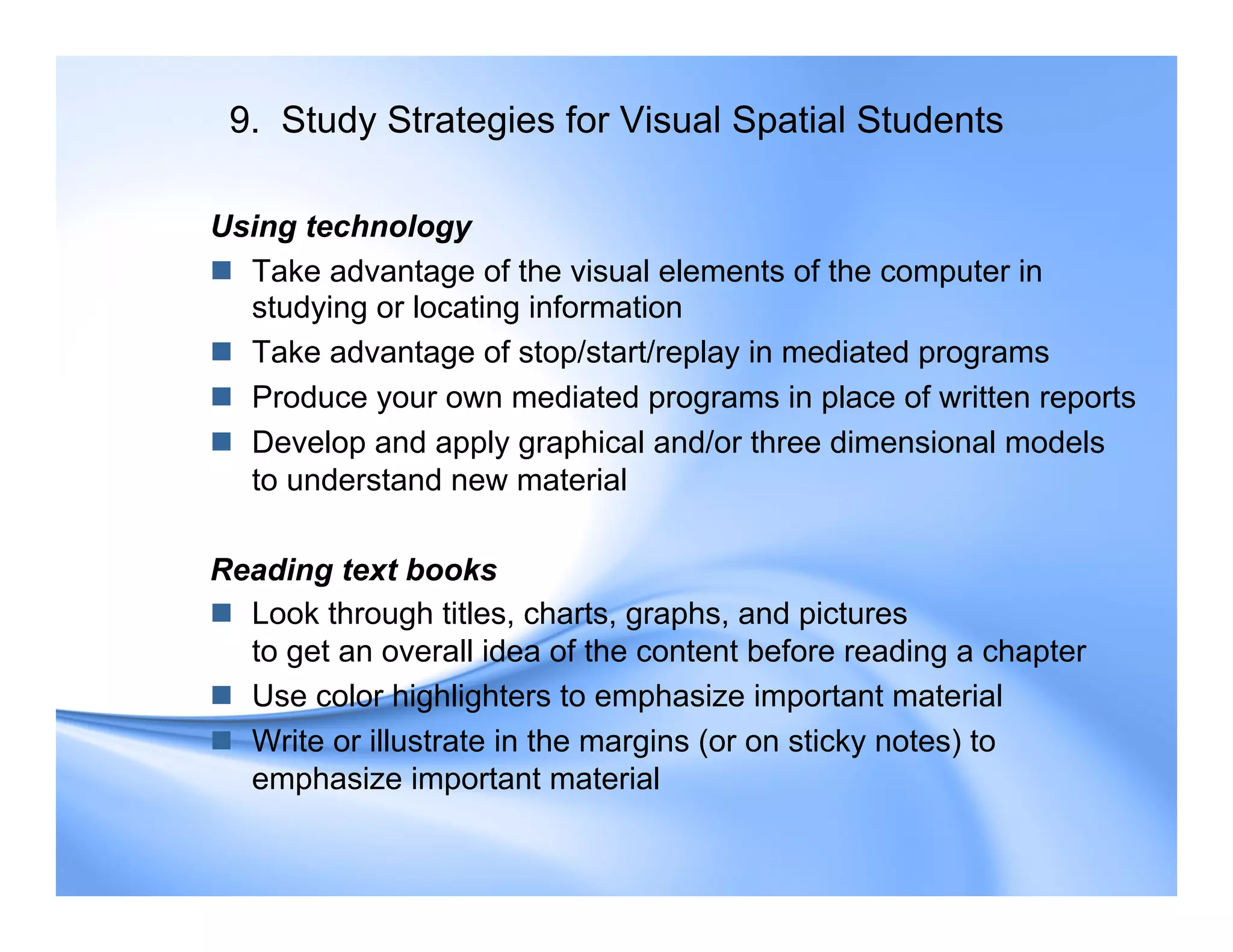 9. Study Strategies for Visual Spatial Students
Using technology
 Take advantage of the visual elements of the computer in
studying or locating information
 Take advantage of stop/start/replay in mediated programs
 Produce your own mediated programs in place of written reports
 Develop and apply graphical and/or three dimensional models
to understand new material
Reading text books
 Look through titles, charts, graphs, and pictures
to get an overall idea of the content before reading a chapter
 Use color highlighters to emphasize important material
 Write or illustrate in the margins (or on sticky notes) to
emphasize important material
 