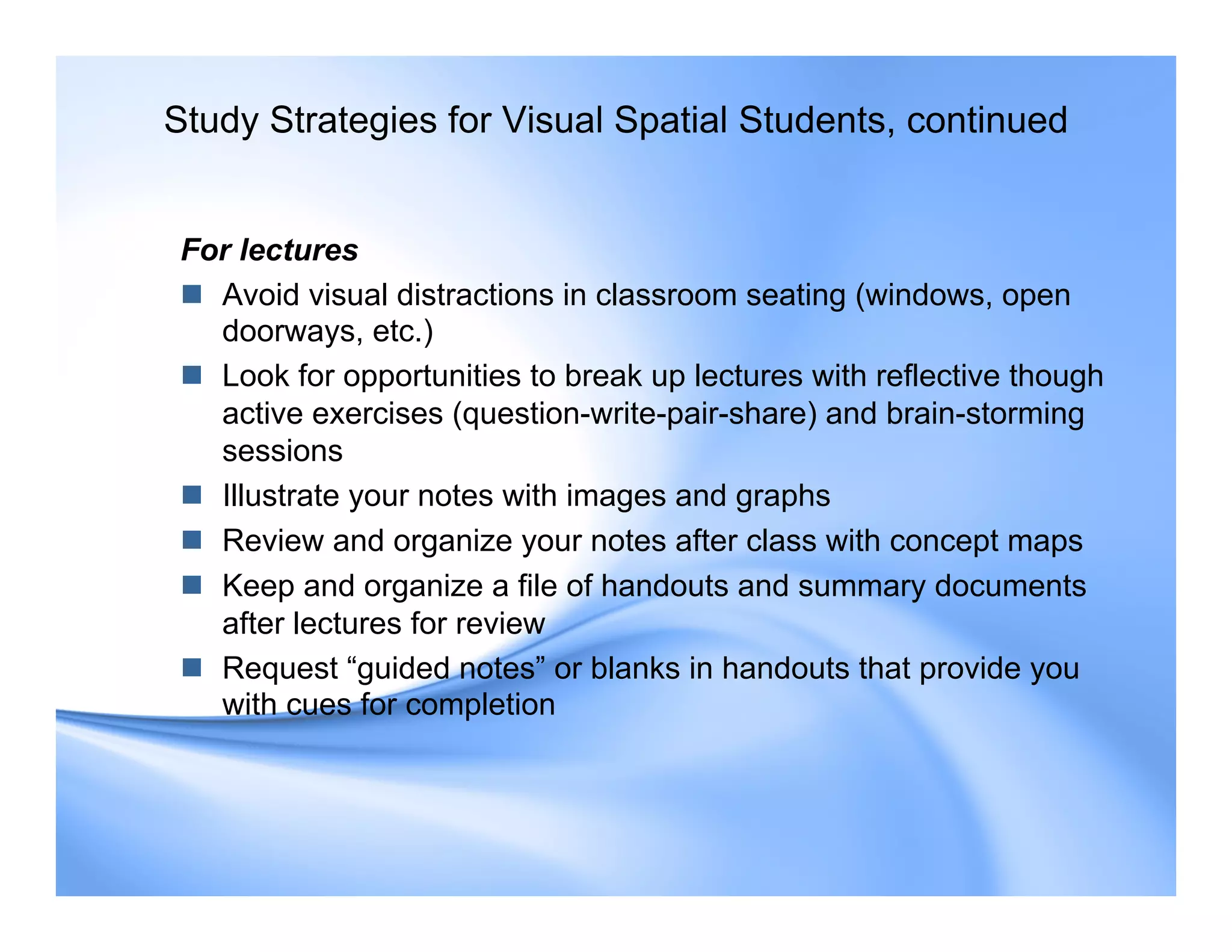 For lectures
 Avoid visual distractions in classroom seating (windows, open
doorways, etc.)
 Look for opportunities to break up lectures with reflective though
active exercises (question-write-pair-share) and brain-storming
sessions
 Illustrate your notes with images and graphs
 Review and organize your notes after class with concept maps
 Keep and organize a file of handouts and summary documents
after lectures for review
 Request “guided notes” or blanks in handouts that provide you
with cues for completion
Study Strategies for Visual Spatial Students, continued
 