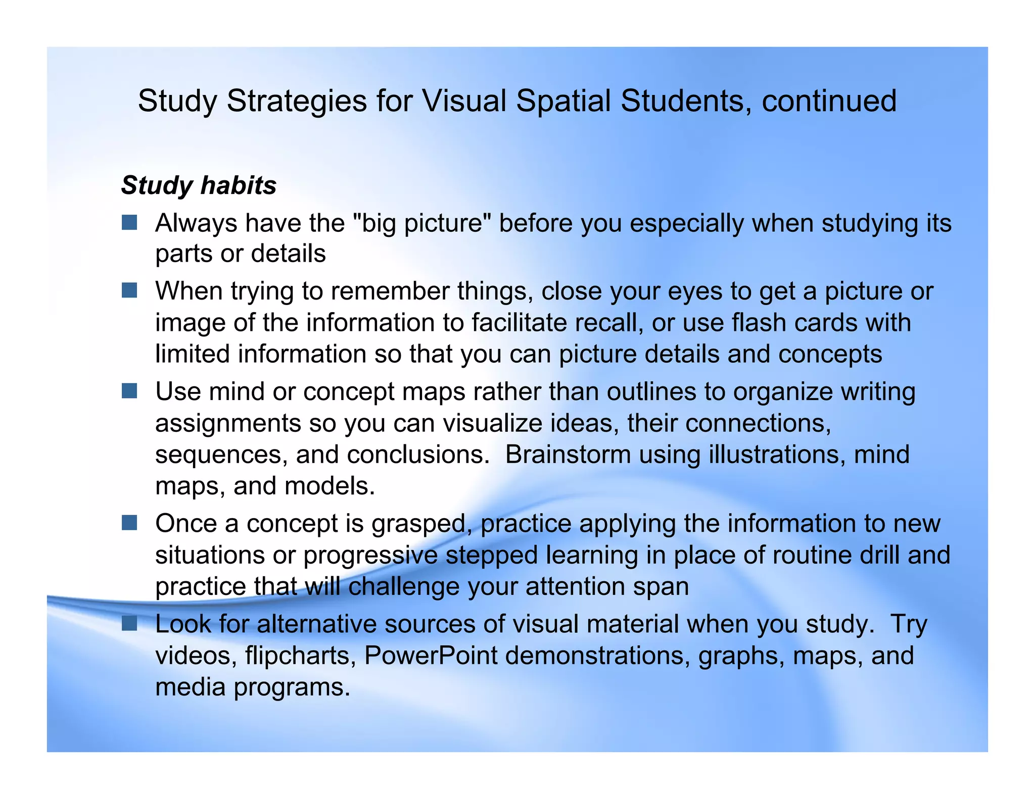 Study habits
 Always have the "big picture" before you especially when studying its
parts or details
 When trying to remember things, close your eyes to get a picture or
image of the information to facilitate recall, or use flash cards with
limited information so that you can picture details and concepts
 Use mind or concept maps rather than outlines to organize writing
assignments so you can visualize ideas, their connections,
sequences, and conclusions. Brainstorm using illustrations, mind
maps, and models.
 Once a concept is grasped, practice applying the information to new
situations or progressive stepped learning in place of routine drill and
practice that will challenge your attention span
 Look for alternative sources of visual material when you study. Try
videos, flipcharts, PowerPoint demonstrations, graphs, maps, and
media programs.
Study Strategies for Visual Spatial Students, continued
 