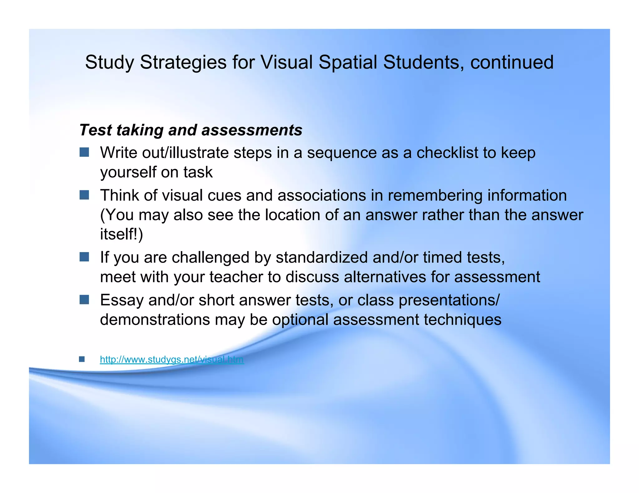 Test taking and assessments
 Write out/illustrate steps in a sequence as a checklist to keep
yourself on task
 Think of visual cues and associations in remembering information
(You may also see the location of an answer rather than the answer
itself!)
 If you are challenged by standardized and/or timed tests,
meet with your teacher to discuss alternatives for assessment
 Essay and/or short answer tests, or class presentations/
demonstrations may be optional assessment techniques
 http://www.studygs.net/visual.htm
Study Strategies for Visual Spatial Students, continued
 