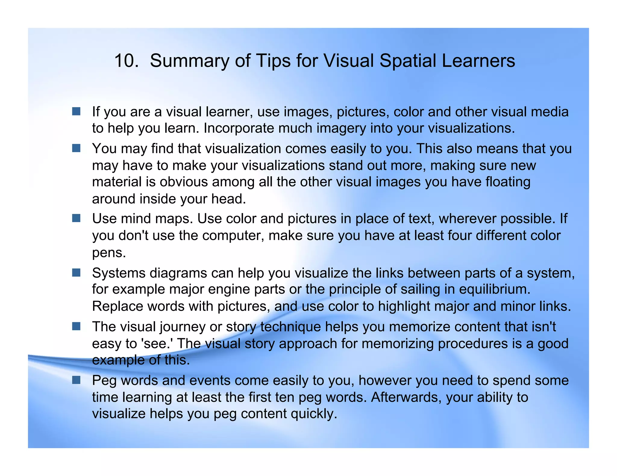 10. Summary of Tips for Visual Spatial Learners
 If you are a visual learner, use images, pictures, color and other visual media
to help you learn. Incorporate much imagery into your visualizations.
 You may find that visualization comes easily to you. This also means that you
may have to make your visualizations stand out more, making sure new
material is obvious among all the other visual images you have floating
around inside your head.
 Use mind maps. Use color and pictures in place of text, wherever possible. If
you don't use the computer, make sure you have at least four different color
pens.
 Systems diagrams can help you visualize the links between parts of a system,
for example major engine parts or the principle of sailing in equilibrium.
Replace words with pictures, and use color to highlight major and minor links.
 The visual journey or story technique helps you memorize content that isn't
easy to 'see.' The visual story approach for memorizing procedures is a good
example of this.
 Peg words and events come easily to you, however you need to spend some
time learning at least the first ten peg words. Afterwards, your ability to
visualize helps you peg content quickly.
 