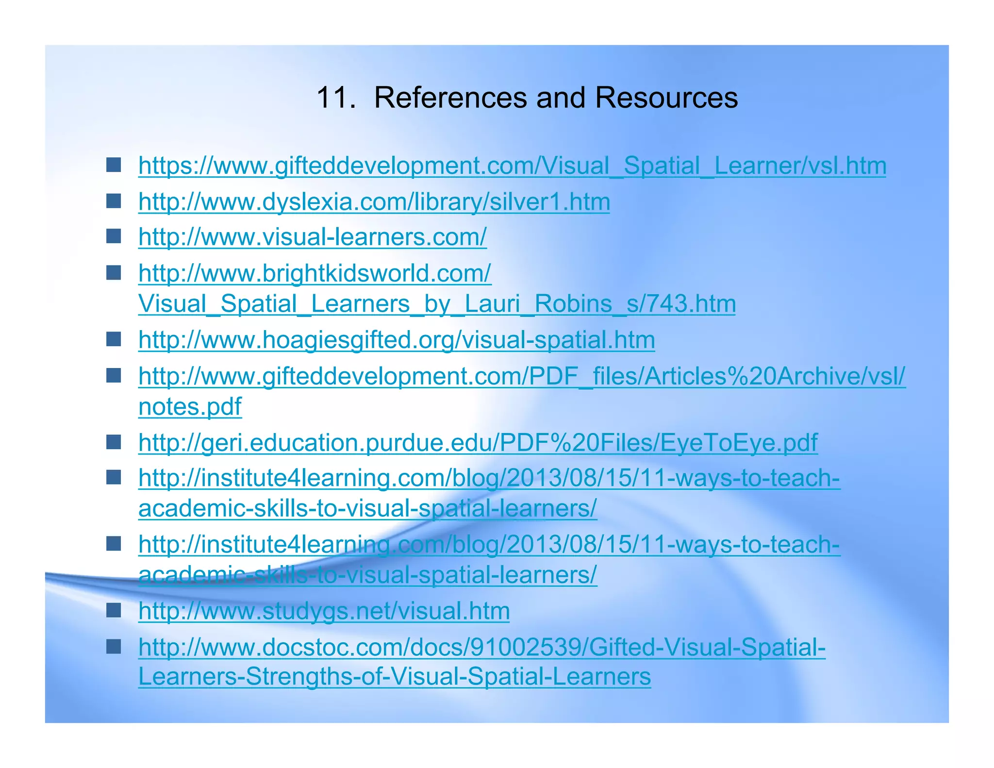 11. References and Resources
 https://www.gifteddevelopment.com/Visual_Spatial_Learner/vsl.htm
 http://www.dyslexia.com/library/silver1.htm
 http://www.visual-learners.com/
 http://www.brightkidsworld.com/
Visual_Spatial_Learners_by_Lauri_Robins_s/743.htm
 http://www.hoagiesgifted.org/visual-spatial.htm
 http://www.gifteddevelopment.com/PDF_files/Articles%20Archive/vsl/
notes.pdf
 http://geri.education.purdue.edu/PDF%20Files/EyeToEye.pdf
 http://institute4learning.com/blog/2013/08/15/11-ways-to-teach-
academic-skills-to-visual-spatial-learners/
 http://institute4learning.com/blog/2013/08/15/11-ways-to-teach-
academic-skills-to-visual-spatial-learners/
 http://www.studygs.net/visual.htm
 http://www.docstoc.com/docs/91002539/Gifted-Visual-Spatial-
Learners-Strengths-of-Visual-Spatial-Learners
 