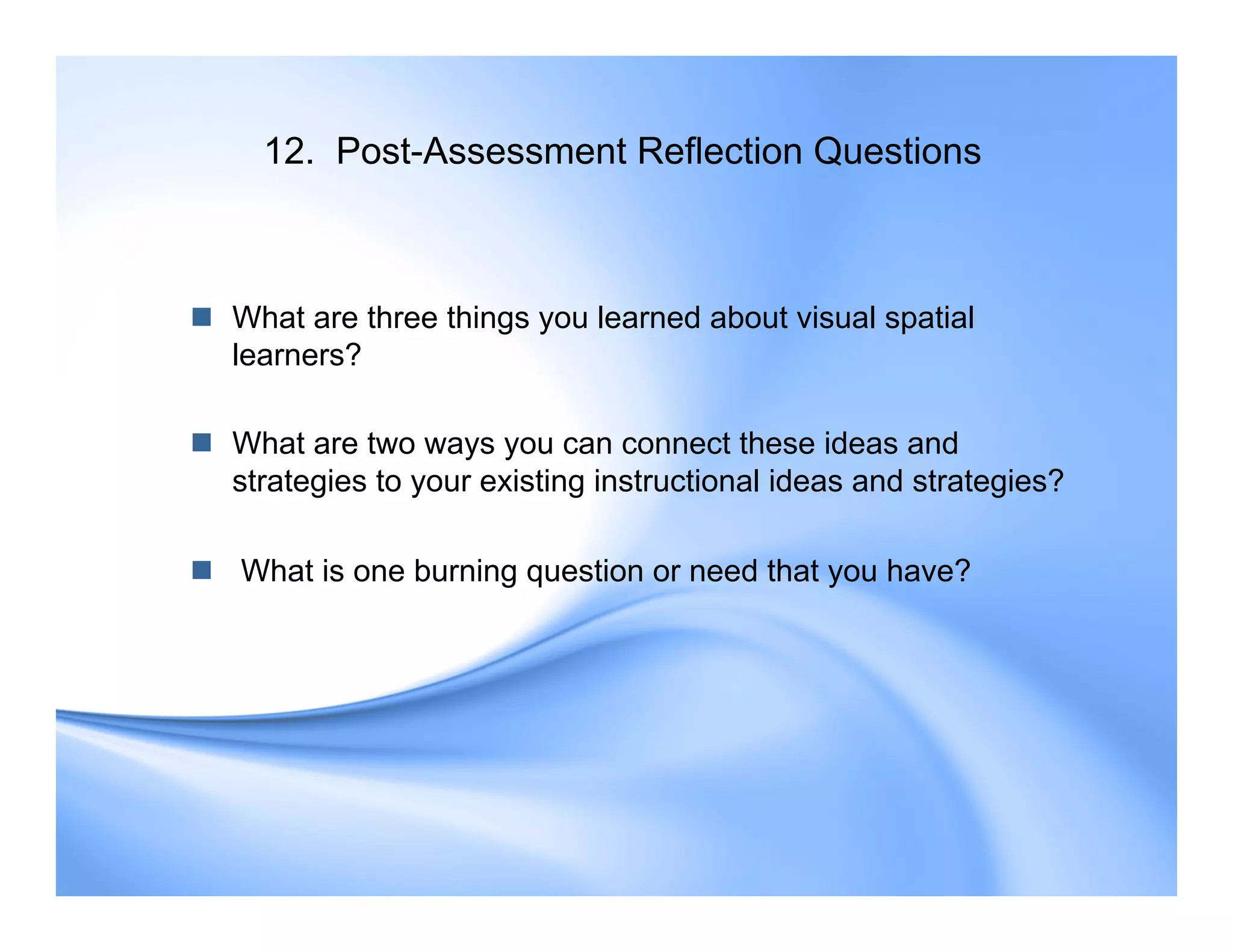 12. Post-Assessment Reflection Questions
 What are three things you learned about visual spatial
learners?
 What are two ways you can connect these ideas and
strategies to your existing instructional ideas and strategies?
 What is one burning question or need that you have?
 