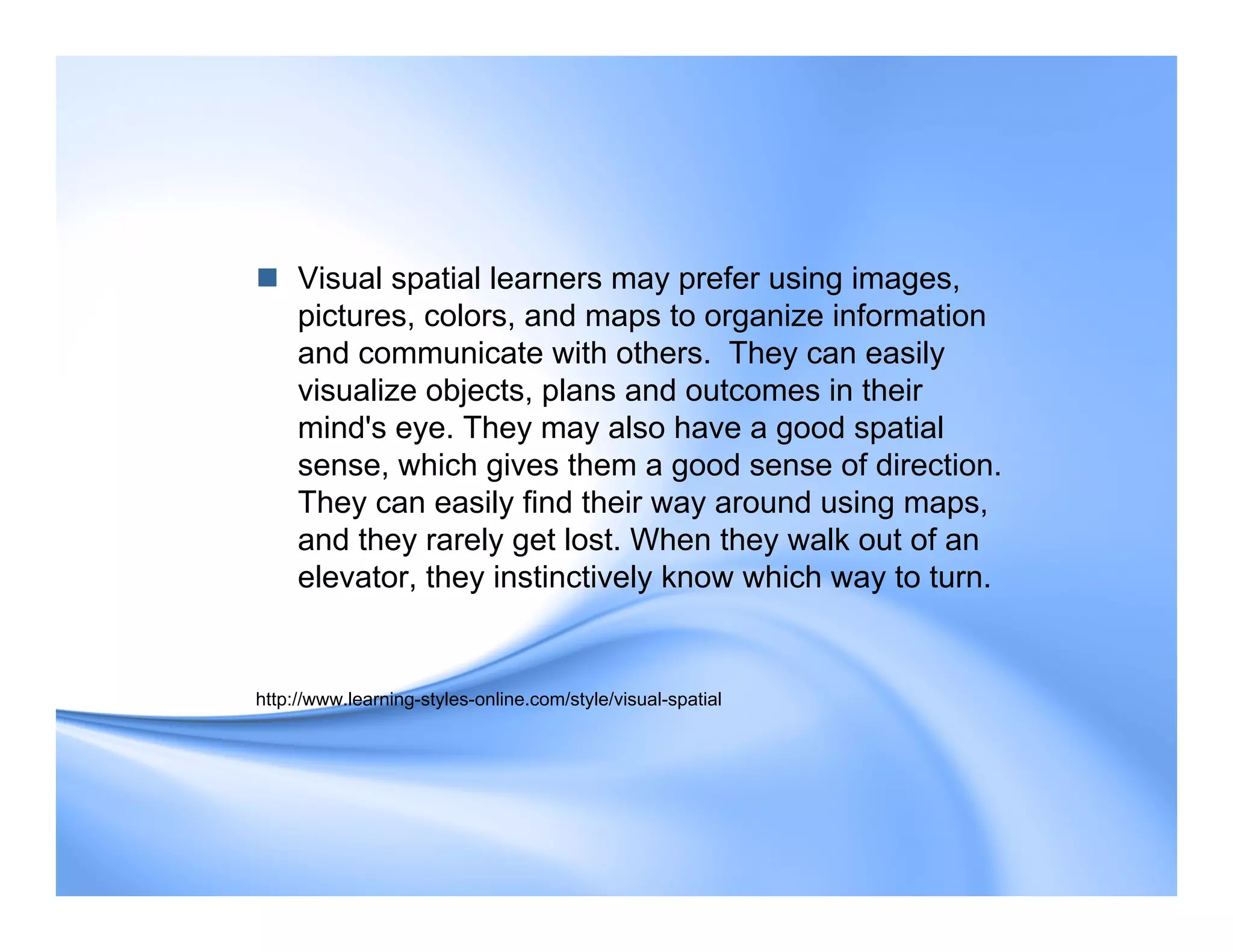  Visual spatial learners may prefer using images,
pictures, colors, and maps to organize information
and communicate with others. They can easily
visualize objects, plans and outcomes in their
mind's eye. They may also have a good spatial
sense, which gives them a good sense of direction.
They can easily find their way around using maps,
and they rarely get lost. When they walk out of an
elevator, they instinctively know which way to turn.
http://www.learning-styles-online.com/style/visual-spatial
 
