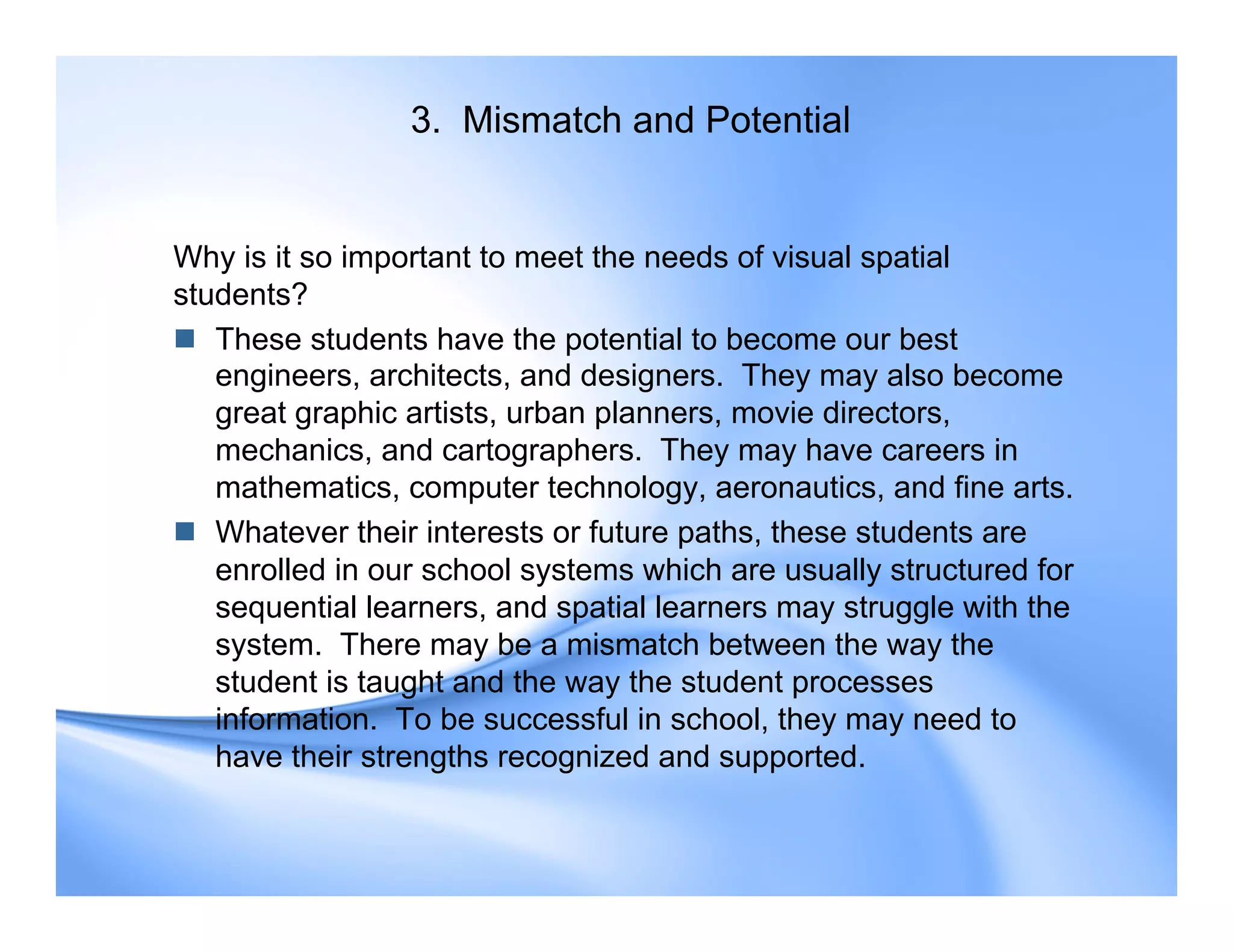 3. Mismatch and Potential
Why is it so important to meet the needs of visual spatial
students?
 These students have the potential to become our best
engineers, architects, and designers. They may also become
great graphic artists, urban planners, movie directors,
mechanics, and cartographers. They may have careers in
mathematics, computer technology, aeronautics, and fine arts.
 Whatever their interests or future paths, these students are
enrolled in our school systems which are usually structured for
sequential learners, and spatial learners may struggle with the
system. There may be a mismatch between the way the
student is taught and the way the student processes
information. To be successful in school, they may need to
have their strengths recognized and supported.
 