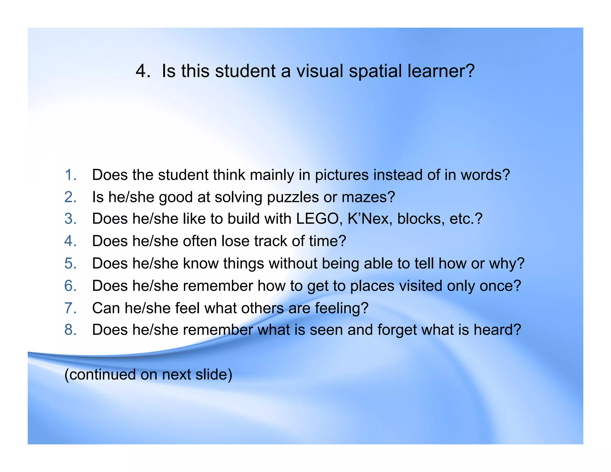 4. Is this student a visual spatial learner?
1. Does the student think mainly in pictures instead of in words?
2. Is he/she good at solving puzzles or mazes?
3. Does he/she like to build with LEGO, K’Nex, blocks, etc.?
4. Does he/she often lose track of time?
5. Does he/she know things without being able to tell how or why?
6. Does he/she remember how to get to places visited only once?
7. Can he/she feel what others are feeling?
8. Does he/she remember what is seen and forget what is heard?
(continued on next slide)
 