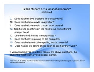 Is this student a visual spatial learner?
continued
9. Does he/she solve problems in unusual ways?
10. Does he/she have a wild imagination?
11. Does he/she love music, dance, art or drama?
12. Can he/she see things in the mind’s eye from different
perspectives?
13. Do others think he/she is unorganized?
14. Does he/she love playing on the computer?
15. Does he/she have trouble spelling words correctly?
16. Does he/she like taking things apart to see how they work?
If you answered yes to at least nine of the above questions, the
student is most likely a visual spatial learner.
From Golon, A. S. (2006). The Visual-Spatial Classroom: Differentiation Strategies that Engage Every Learner. Denver:
Visual-Spatial Resource.
 