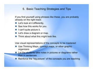 5. Basic Teaching Strategies and Tips
If you find yourself using phrases like these, you are probably
already on the right track:
 Let's look at it differently.
 See how this works for you.
 I can't quite picture it.
 Let's draw a diagram or map.
 Think about what this might look like.
Use visual representations of the concepts to be mastered:
 Use Thinking Maps, concept maps, or other graphic
organizers
 Let the students take notes in pictures or diagrams rather
than in sentences
 Reinforce the “big picture” of the concepts you are teaching
 