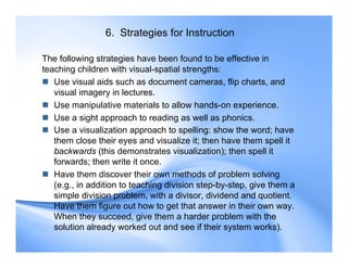 6. Strategies for Instruction
The following strategies have been found to be effective in
teaching children with visual-spatial strengths:
 Use visual aids such as document cameras, flip charts, and
visual imagery in lectures.
 Use manipulative materials to allow hands-on experience.
 Use a sight approach to reading as well as phonics.
 Use a visualization approach to spelling: show the word; have
them close their eyes and visualize it; then have them spell it
backwards (this demonstrates visualization); then spell it
forwards; then write it once.
 Have them discover their own methods of problem solving
(e.g., in addition to teaching division step-by-step, give them a
simple division problem, with a divisor, dividend and quotient.
Have them figure out how to get that answer in their own way.
When they succeed, give them a harder problem with the
solution already worked out and see if their system works).
 