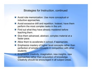 Strategies for Instruction, continued
 Avoid rote memorization. Use more conceptual or
inductive approaches.
 Avoid excessive drill and repetition. Instead, have them
perform the most complex tasks in the unit.
 Find out what they have already mastered before
teaching them.
 Give them advanced, abstract, complex material at a
faster pace.
 Allow them to accelerate in school, if appropriate.
 Emphasize mastery of higher level concepts rather than
perfection of simpler concepts in competition with other
students.
 Emphasize creativity, imagination, new insights, new
approaches rather than acquisition of knowledge.
Creativity should be encouraged in all subject areas.
 