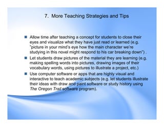 7. More Teaching Strategies and Tips
 Allow time after teaching a concept for students to close their
eyes and visualize what they have just read or learned (e.g.
”picture in your mind’s eye how the main character we’re
studying in this novel might respond to his car breaking down”) .
 Let students draw pictures of the material they are learning (e.g.
making spelling words into pictures, drawing images of their
vocabulary words, using pictures to illustrate a project, etc.)
 Use computer software or apps that are highly visual and
interactive to teach academic subjects (e.g. let students illustrate
their ideas with draw and paint software or study history using
The Oregon Trail software program).
 