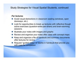 For lectures
 Avoid visual distractions in classroom seating (windows, open
doorways, etc.)
 Look for opportunities to break up lectures with reflective though
active exercises (question-write-pair-share) and brain-storming
sessions
 Illustrate your notes with images and graphs
 Review and organize your notes after class with concept maps
 Keep and organize a file of handouts and summary documents
after lectures for review
 Request “guided notes” or blanks in handouts that provide you
with cues for completion
Study Strategies for Visual Spatial Students, continued
 