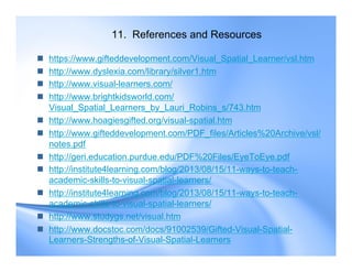 11. References and Resources
 https://www.gifteddevelopment.com/Visual_Spatial_Learner/vsl.htm
 http://www.dyslexia.com/library/silver1.htm
 http://www.visual-learners.com/
 http://www.brightkidsworld.com/
Visual_Spatial_Learners_by_Lauri_Robins_s/743.htm
 http://www.hoagiesgifted.org/visual-spatial.htm
 http://www.gifteddevelopment.com/PDF_files/Articles%20Archive/vsl/
notes.pdf
 http://geri.education.purdue.edu/PDF%20Files/EyeToEye.pdf
 http://institute4learning.com/blog/2013/08/15/11-ways-to-teach-
academic-skills-to-visual-spatial-learners/
 http://institute4learning.com/blog/2013/08/15/11-ways-to-teach-
academic-skills-to-visual-spatial-learners/
 http://www.studygs.net/visual.htm
 http://www.docstoc.com/docs/91002539/Gifted-Visual-Spatial-
Learners-Strengths-of-Visual-Spatial-Learners
 