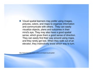  Visual spatial learners may prefer using images,
pictures, colors, and maps to organize information
and communicate with others. They can easily
visualize objects, plans and outcomes in their
mind's eye. They may also have a good spatial
sense, which gives them a good sense of direction.
They can easily find their way around using maps,
and they rarely get lost. When they walk out of an
elevator, they instinctively know which way to turn.
http://www.learning-styles-online.com/style/visual-spatial
 