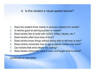 4. Is this student a visual spatial learner?
1. Does the student think mainly in pictures instead of in words?
2. Is he/she good at solving puzzles or mazes?
3. Does he/she like to build with LEGO, K’Nex, blocks, etc.?
4. Does he/she often lose track of time?
5. Does he/she know things without being able to tell how or why?
6. Does he/she remember how to get to places visited only once?
7. Can he/she feel what others are feeling?
8. Does he/she remember what is seen and forget what is heard?
(continued on next slide)
 