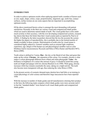 INTRODUCTION
In order to achieve optimum results when replacing natural teeth a number of factors such
as size, angle, shape, colour, cusps, proportionality, alignment, age, smile line, contact
surfaces, surface texture etc are some aspects that are important in accomplishing
optimum results.
Of the above mentioned factors colour is amongst the most demanding with patient
satisfaction. Presently in the there are various visual and computerized shade guides
which are used to determine natural shade of teeth. The visual guides have come under
much scrutiny in their accuracy, with the ever developing computerized systems, research
has shown that these fair better than their visual counter parts as reported by Paul et al
(2002). A finding by the latter researchers showed that the less the accurate the system
the higher the degree of reproducibility, this is probably due to the limited number of
shades available in these systems. Determination of tooth color by visual means is
considered highly subjective. General variables such as external light conditions,
experience, age, fatigue of the human eye and physiological variables such as color
blindness lead to inconsistencies Wyszeck and Stiles (1982); Hunter and Harold (1987);
Berns (2000).
Tooth colour is defined in 3 terms; Hue - the tint, or the blend of red, blue and green that
make up the colour. Chroma - the saturation of the colour. For example, chroma is what
makes a colour photograph different from a black and white photograph. Value - the
brilliance or brightness of a colour (the amount of grey). It should be noted that young
teeth are bright and opaque with low chroma Baratieri et al (1998). With aging, chroma
increases while hue remains essentially the same, taking on a slight red tint. The teeth
also become more transparent with age, thus reducing the value Ritsco (1998).
In the present society of cosmetic demand many dentists have had little or no training in
vision physiology or color science and therefore large inaccuracies have been reported
YPD.
With the increase in number of shade guides and all manufacturers claiming their product
to the best, the following study compares which shade guides were more accurate and if
in fact the “standard shades” were factual in all visual shade guides and computerized
shade guides.

2

 