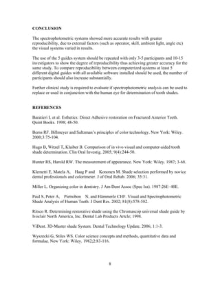 CONCLUSION
The spectrophotometric systems showed more accurate results with greater
reproducibility, due to external factors (such as operator, skill, ambient light, angle etc)
the visual systems varied in results.
The use of the 5 guides system should be repeated with only 3-5 participants and 10-15
investigators to show the degree of reproducibility thus achieving greater accuracy for the
same study. To compare reproducibility between computerized systems at least 5
different digital guides with all available software installed should be used, the number of
participants should also increase substantially.
Further clinical study is required to evaluate if spectrophotometric analysis can be used to
replace or used in conjunction with the human eye for determination of tooth shades.

REFERENCES
Baratieri L et al. Esthetics: Direct Adhesive restoration on Fractured Anterior Teeth.
Quint Books. 1998; 48-50.
Berns RF. Billmeyer and Saltzman‟s principles of color technology. New York: Wiley.
2000;3:75-104.
Hugo B, Witzel T, Klaiber B. Comparison of in vivo visual and computer-aided tooth
shade determination. Clin Oral Investig. 2005; 9(4):244-50.
Hunter RS, Harold RW. The measurement of appearance. New York: Wiley. 1987; 3-68.
Klemetti E, Matela A, Haag P and Kononen M. Shade selection performed by novice
dental professionals and colorimeter. J of Oral Rehab. 2006; 33:31.
Miller L. Organizing color in dentistry. J Am Dent Assoc (Spec Iss). 1987:26E–40E.
Paul S, Peter A, Pietrobon N, and Hämmerle CHF. Visual and Spectrophotometric
Shade Analysis of Human Teeth. J Dent Res. 2002; 81(8):578-582.
Ritsco R. Determining restorative shade using the Chromascop universal shade guide by
Ivoclair North America, Inc. Dental Lab Products Artcle; 1998.
ViDent. 3D-Master shade System. Dental Technology Update. 2006; 1:1-3.
Wyszecki G, Stiles WS. Color science concepts and methods, quantitative data and
formulae. New York: Wiley. 1982;2:83-116.

8

 