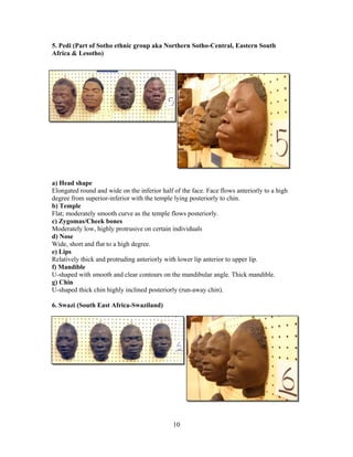 5. Pedi (Part of Sotho ethnic group aka Northern Sotho-Central, Eastern South
Africa & Lesotho)

a) Head shape
Elongated round and wide on the inferior half of the face. Face flows anteriorly to a high
degree from superior-inferior with the temple lying posteriorly to chin.
b) Temple
Flat; moderately smooth curve as the temple flows posteriorly.
c) Zygomas/Cheek bones
Moderately low, highly protrusive on certain individuals
d) Nose
Wide, short and flat to a high degree.
e) Lips
Relatively thick and protruding anteriorly with lower lip anterior to upper lip.
f) Mandible
U-shaped with smooth and clear contours on the mandibular angle. Thick mandible.
g) Chin
U-shaped thick chin highly inclined posteriorly (run-away chin).
6. Swazi (South East Africa-Swaziland)

10

 