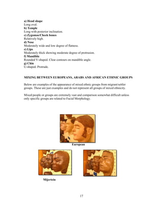 a) Head shape
Long oval.
b) Temple
Long with posterior inclination.
c) Zygomas/Cheek bones
Relatively high.
d) Nose
Moderately wide and low degree of flatness.
e) Lips
Moderately thick showing moderate degree of protrusion.
f) Mandible
Rounded V-shaped. Clear contours on mandible angle.
g) Chin
U-shaped. Protrude.

MIXING BETWEEN EUROPEANS, ARABS AND AFRICAN ETHNIC GROUPS
Below are examples of the appearance of mixed ethnic groups from migrant/settler
groups. These are just examples and do not represent all groups of mixed ethnicity.
Mixed people or groups are extremely vast and comparison somewhat difficult unless
only specific groups are related to Facial Morphology.

European

Mijertein

17

 