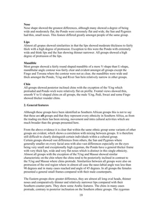 Nose
Nose shape showed the greatest differences, although many showed a degree of being
wide and moderately flat, the Pondo were extremely flat and wide, the San and Pygmies
had thin, small noses. This feature differed greatly amongst people of the same group.
Lips
Almost all gropus showed similarities in that the lips showed moderate thickness to fairly
thick with a high degree of protrusion. Exception to this were the Pondo with extremely
wide and think lips and the San showing thinner narrower. All groups showed a high
degree of protrusion of the lips.
Mandible
Most groups showed a fairly round shaped mandible of a more V-shape than U-shape,
mandibular angle contour was fairly clear and evident amongst all groups except the
Fingo and Tswana where the contour were not as clear, the mandibles were wide and
thick amongst the Pondo, !Ung and River San bein relatively narrow in other groups.
Chin
All groups showed posterior inclined chins with the exception of the !Ung which
protruded and Pondo wich were relatively flat on profile. Frontal views showed thin,
smooth V to U-shaped chins on all groups, the male !Ung, Pedi, Swazi and some Fingo
showed thicker rounder chins.
2. General features
Although these groups have been identified as Southern African groups this is not to say
that these are all groups and that they represent every ethnicity in Southern Africa, as from
the trading era there has been mixing, movement and intra cultural activities which are
much broader than the groups presented here.
From the above evidence it is clear that within the same ethnic group some variants of other
groups are evident, which shows a correlation with mixing between groups. It is therefore
still difficult to clearly distinguish certain individuals within a cultural group.
Certain groups showed vast differences from others, the San and Pygmies where
generally smaller on every facial area with also vast differences especially on the eyes
being very small and exceptionally high zygomas, the Pondo have a general thicker frame
with very thick lips, wide and very flat noses which is distinct in this single ethnicity.
Almost all groups with the exception of the !Ung and Massai showed similar
characteristic on the chin where the chins tend to be posteriorly inclined in contrast to
the !Ung and Massai where chins protrude. Similarities between all groups were also on
protrusion of the oral region where in almost all case the naso-labial angle was less than
90 degrees and in many cases reached and angle of 45 degrees. In all groups the females
presented a general small frames compared with their male counterparts.
The Eastern groups show greater difference, they are almost all long oval heads, thinner
noses and comparatively thinner and relatively narrower lips compared with their
Southern counter parts. They show some Arabic features. The chins in many cases
protrude, contrary to posterior inclination on the Southern ethnic groups. The zygomas

19

 