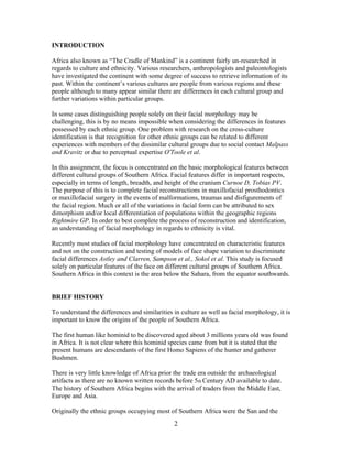INTRODUCTION
Africa also known as “The Cradle of Mankind” is a continent fairly un-researched in
regards to culture and ethnicity. Various researchers, anthropologists and paleontologists
have investigated the continent with some degree of success to retrieve information of its
past. Within the continent‟s various cultures are people from various regions and these
people although to many appear similar there are differences in each cultural group and
further variations within particular groups.
In some cases distinguishing people solely on their facial morphology may be
challenging, this is by no means impossible when considering the differences in features
possessed by each ethnic group. One problem with research on the cross-culture
identification is that recognition for other ethnic groups can be related to different
experiences with members of the dissimilar cultural groups due to social contact Malpass
and Kravitz or due to perceptual expertise O'Toole et al.
In this assignment, the focus is concentrated on the basic morphological features between
different cultural groups of Southern Africa. Facial features differ in important respects,
especially in terms of length, breadth, and height of the cranium Curnoe D, Tobias PV.
The purpose of this is to complete facial reconstructions in maxillofacial prosthodontics
or maxillofacial surgery in the events of malformations, traumas and disfigurements of
the facial region. Much or all of the variations in facial form can be attributed to sex
dimorphism and/or local differentiation of populations within the geographic regions
Rightmire GP. In order to best complete the process of reconstruction and identification,
an understanding of facial morphology in regards to ethnicity is vital.
Recently most studies of facial morphology have concentrated on characteristic features
and not on the construction and testing of models of face shape variation to discriminate
facial differences Astley and Clarren, Sampson et al., Sokol et al. This study is focused
solely on particular features of the face on different cultural groups of Southern Africa.
Southern Africa in this context is the area below the Sahara, from the equator southwards.

BRIEF HISTORY
To understand the differences and similarities in culture as well as facial morphology, it is
important to know the origins of the people of Southern Africa.
The first human like hominid to be discovered aged about 3 millions years old was found
in Africa. It is not clear where this hominid species came from but it is stated that the
present humans are descendants of the first Homo Sapiens of the hunter and gatherer
Bushmen.
There is very little knowledge of Africa prior the trade era outside the archaeological
artifacts as there are no known written records before 5th Century AD available to date.
The history of Southern Africa begins with the arrival of traders from the Middle East,
Europe and Asia.
Originally the ethnic groups occupying most of Southern Africa were the San and the

2

 