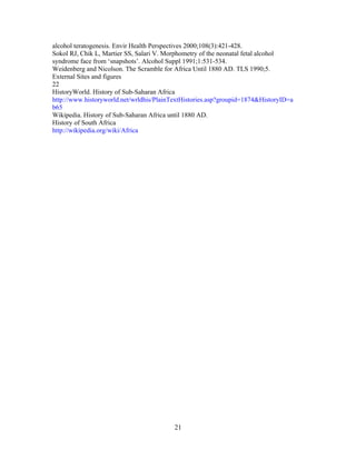alcohol teratogenesis. Envir Health Perspectives 2000;108(3):421-428.
Sokol RJ, Chik L, Martier SS, Salari V. Morphometry of the neonatal fetal alcohol
syndrome face from „snapshots‟. Alcohol Suppl 1991;1:531-534.
Weidenberg and Nicolson. The Scramble for Africa Until 1880 AD. TLS 1990;5.
External Sites and figures
22
HistoryWorld. History of Sub-Saharan Africa
http://www.historyworld.net/wrldhis/PlainTextHistories.asp?groupid=1874&HistoryID=a
b65
Wikipedia. History of Sub-Saharan Africa until 1880 AD.
History of South Africa
http://wikipedia.org/wiki/Africa

21

 