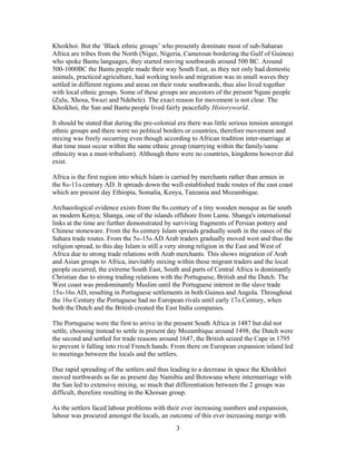 Khoikhoi. But the „Black ethnic groups‟ who presently dominate most of sub-Saharan
Africa are tribes from the North (Niger, Nigeria, Cameroun bordering the Gulf of Guinea)
who spoke Bantu languages, they started moving southwards around 500 BC. Around
500-1000BC the Bantu people made their way South East, as they not only had domestic
animals, practiced agriculture, had working tools and migration was in small waves they
settled in different regions and areas on their route southwards, thus also lived together
with local ethnic groups. Some of these groups are ancestors of the present Nguni people
(Zulu, Xhosa, Swazi and Ndebele). The exact reason for movement is not clear. The
Khoikhoi, the San and Bantu people lived fairly peacefully Historyworld.
It should be stated that during the pre-colonial era there was little serious tension amongst
ethnic groups and there were no political borders or countries, therefore movement and
mixing was freely occurring even though according to African tradition inter-marriage at
that time must occur within the same ethnic group (marrying within the family/same
ethnicity was a must-tribalism). Although there were no countries, kingdoms however did
exist.
Africa is the first region into which Islam is carried by merchants rather than armies in
the 8th-11th century AD. It spreads down the well-established trade routes of the east coast
which are present day Ethiopia, Somalia, Kenya, Tanzania and Mozambique.
Archaeological evidence exists from the 8th century of a tiny wooden mosque as far south
as modern Kenya; Shanga, one of the islands offshore from Lamu. Shanga's international
links at the time are further demonstrated by surviving fragments of Persian pottery and
Chinese stoneware. From the 8th century Islam spreads gradually south in the oases of the
Sahara trade routes. From the 5th-15th AD Arab traders gradually moved west and thus the
religion spread, to this day Islam is still a very strong religion in the East and West of
Africa due to strong trade relations with Arab merchants. This shows migration of Arab
and Asian groups to Africa, inevitably mixing within these migrant traders and the local
people occurred, the extreme South East, South and parts of Central Africa is dominantly
Christian due to strong trading relations with the Portuguese, British and the Dutch. The
West coast was predominantly Muslim until the Portuguese interest in the slave trade
15th-16th AD, resulting in Portuguese settlements in both Guinea and Angola. Throughout
the 16th Century the Portuguese had no European rivals until early 17th Century, when
both the Dutch and the British created the East India companies.
The Portuguese were the first to arrive in the present South Africa in 1487 but did not
settle, choosing instead to settle in present day Mozambique around 1498, the Dutch were
the second and settled for trade reasons around 1647, the British seized the Cape in 1795
to prevent it falling into rival French hands. From there on European expansion inland led
to meetings between the locals and the settlers.
Due rapid spreading of the settlers and thus leading to a decrease in space the Khoikhoi
moved northwards as far as present day Namibia and Botswana where intermarriage with
the San led to extensive mixing, so much that differentiation between the 2 groups was
difficult, therefore resulting in the Khoisan group.
As the settlers faced labour problems with their ever increasing numbers and expansion,
labour was procured amongst the locals, an outcome of this ever increasing merge with

3

 