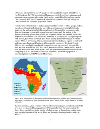 settlers and Khoisan the „coloured‟ group was introduced to the region. The addition of
van Riebeek and the VOC importation of large numbers of slaves from Madagascar and
Indonesia where intermarried with the Dutch settlers resulted in offspring known as the
Cape coloured. With the mixing of the Khoisan-settler coloured, the Cape malays and
Cape coloured; the ‘Coloured’ population formed.
From the above brief history of trade, occupation and movement of ethnic groups, traders,
importation of slaves and settlers the unavoidable consequence of mixing between the
locals and the settlers naturally led to morphological changes of the people especially
those on the coastal regions which came in greater contact with the settlers. In the
Southern extremity, people with African and European features are common, in the East
people with African and Arab features are prevalent, in Mauritius and Madagascar people
with African, East Asian and South-East Asian features dominate the region. West and
Central Africa is still mostly African, showing that the most affected regions of trade and
settlement were Eastern and Southern Africa. Another reason why West and Central
Africa is not exceedingly mixed could be that the region was extremely impenetrable
until when the scramble for Africa occurred. By this time almost 2000 years had passed
from the initial trade with Arabs; West Africa was predominantly the trade of slaves with
a large stop over in Cape Verde, it should be noted that Cape Verde‟s population is
almost completely mixed (African and European).

Map 1a & 1b. Map showing the distribution of African language families and some major African languages.
Afro-Asiatic extends from the Sahel to Southwest Asia. Niger-Congo is divided to show the size of the Bantu
sub-family.

By most estimates, Africa contains well over a thousand languages, some have estimated it
to be over two thousand languages (most of African rather than European origin), this
shows direct correlation with the number of ethnic groups in the continent. Africa is the
most polyglot continent in the world. There are four major language families native to
Africa:

4

 