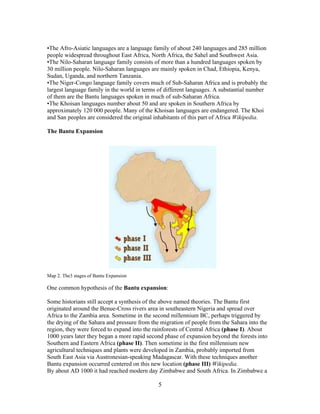 •The Afro-Asiatic languages are a language family of about 240 languages and 285 million
people widespread throughout East Africa, North Africa, the Sahel and Southwest Asia.
•The Nilo-Saharan language family consists of more than a hundred languages spoken by
30 million people. Nilo-Saharan languages are mainly spoken in Chad, Ethiopia, Kenya,
Sudan, Uganda, and northern Tanzania.
•The Niger-Congo language family covers much of Sub-Saharan Africa and is probably the
largest language family in the world in terms of different languages. A substantial number
of them are the Bantu languages spoken in much of sub-Saharan Africa.
•The Khoisan languages number about 50 and are spoken in Southern Africa by
approximately 120 000 people. Many of the Khoisan languages are endangered. The Khoi
and San peoples are considered the original inhabitants of this part of Africa Wikipedia.
The Bantu Expansion

Map 2. The3 stages of Bantu Expansion

One common hypothesis of the Bantu expansion:
Some historians still accept a synthesis of the above named theories. The Bantu first
originated around the Benue-Cross rivers area in southeastern Nigeria and spread over
Africa to the Zambia area. Sometime in the second millennium BC, perhaps triggered by
the drying of the Sahara and pressure from the migration of people from the Sahara into the
region, they were forced to expand into the rainforests of Central Africa (phase I). About
1000 years later they began a more rapid second phase of expansion beyond the forests into
Southern and Eastern Africa (phase II). Then sometime in the first millennium new
agricultural techniques and plants were developed in Zambia, probably imported from
South East Asia via Austronesian-speaking Madagascar. With these techniques another
Bantu expansion occurred centered on this new location (phase III) Wikipedia.
By about AD 1000 it had reached modern day Zimbabwe and South Africa. In Zimbabwe a

5

 