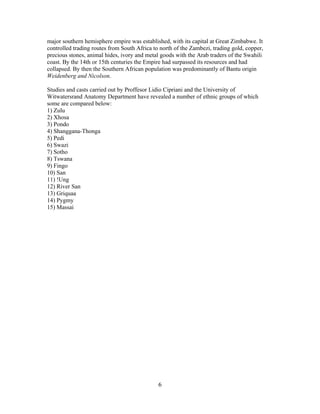 major southern hemisphere empire was established, with its capital at Great Zimbabwe. It
controlled trading routes from South Africa to north of the Zambezi, trading gold, copper,
precious stones, animal hides, ivory and metal goods with the Arab traders of the Swahili
coast. By the 14th or 15th centuries the Empire had surpassed its resources and had
collapsed. By then the Southern African population was predominantly of Bantu origin
Weidenberg and Nicolson.
Studies and casts carried out by Proffesor Lidio Cipriani and the University of
Witwatersrand Anatomy Department have revealed a number of ethnic groups of which
some are compared below:
1) Zulu
2) Xhosa
3) Pondo
4) Shanggana-Thonga
5) Pedi
6) Swazi
7) Sotho
8) Tswana
9) Fingo
10) San
11) !Ung
12) River San
13) Griquaa
14) Pygmy
15) Massai

6

 