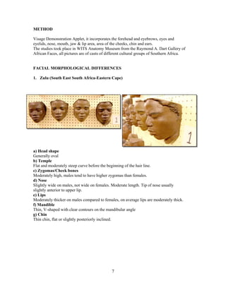 METHOD
Visage Demonstration Applet, it incorporates the forehead and eyebrows, eyes and
eyelids, nose, mouth, jaw & lip area, area of the cheeks, chin and ears.
The studies took place in WITS Anatomy Museum from the Raymond A. Dart Gallery of
African Faces, all pictures are of casts of different cultural groups of Southern Africa.

FACIAL MORPHOLOGICAL DIFFERENCES
1. Zulu (South East South Africa-Eastern Cape)

a) Head shape
Generally oval
b) Temple
Flat and moderately steep curve before the beginning of the hair line.
c) Zygomas/Cheek bones
Moderately high, males tend to have higher zygomas than females.
d) Nose
Slightly wide on males, not wide on females. Moderate length. Tip of nose usually
slightly anterior to upper lip.
e) Lips
Moderately thicker on males compared to females, on average lips are moderately thick.
f) Mandible
Thin, V-shaped with clear contours on the mandibular angle
g) Chin
Thin chin, flat or slightly posteriorly inclined.

7

 