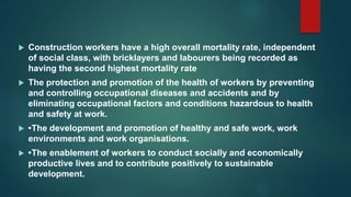  Construction workers have a high overall mortality rate, independent
of social class, with bricklayers and labourers being recorded as
having the second highest mortality rate
 The protection and promotion of the health of workers by preventing
and controlling occupational diseases and accidents and by
eliminating occupational factors and conditions hazardous to health
and safety at work.
 •The development and promotion of healthy and safe work, work
environments and work organisations.
 •The enablement of workers to conduct socially and economically
productive lives and to contribute positively to sustainable
development.
 