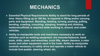 MECHANICS
 Essential Physical Requirements Ability to stand for long periods of
time. Heavy lifting up to 100 lbs. is required in lifting and/or carrying
parts and equipment. Standing, twisting, turning, pushing, pulling,
bending, crawling, crouching, stooping, kneeling and climbing
ladders/scaffolds is required while working in, around, and under
vehicles.
 Ability to manipulate tools and machinery necessary to work on
vehicles such as welding equipment, tire mounter/balancer, hand
tools, drills, saws, and wrenches, truck lifts, steam cleaners, a rotor
turner and other equipment used in the trade. Ability to manipulate
controls necessary to safely drive and operate a motor vehicle to
include foot pedals, steering wheel, etc.
 