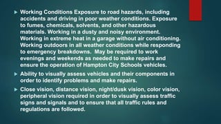  Working Conditions Exposure to road hazards, including
accidents and driving in poor weather conditions. Exposure
to fumes, chemicals, solvents, and other hazardous
materials. Working in a dusty and noisy environment.
Working in extreme heat in a garage without air conditioning.
Working outdoors in all weather conditions while responding
to emergency breakdowns. May be required to work
evenings and weekends as needed to make repairs and
ensure the operation of Hampton City Schools vehicles.
 Ability to visually assess vehicles and their components in
order to identify problems and make repairs.
 Close vision, distance vision, night/dusk vision, color vision,
peripheral vision required in order to visually assess traffic
signs and signals and to ensure that all traffic rules and
regulations are followed.
 