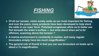 FISHING
 Of all our senses, vision surely ranks as our most important for fishing,
and over the years, many products have been developed to help stack
the odds in our eyes’ favor. Polarized sunglasses allow us to better see
fish beneath the water’s surface — but what about when we’re far
offshore, scanning above the horizon ?
 A marine environment is constantly in motion, and many regular
binoculars simply have too much magnification,”
 The general rule of thumb is that you can use binoculars on boats up to
about a 7x magnification.
 