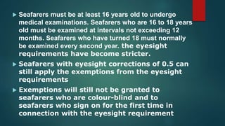  Seafarers must be at least 16 years old to undergo
medical examinations. Seafarers who are 16 to 18 years
old must be examined at intervals not exceeding 12
months. Seafarers who have turned 18 must normally
be examined every second year. the eyesight
requirements have become stricter.
 Seafarers with eyesight corrections of 0.5 can
still apply the exemptions from the eyesight
requirements
 Exemptions will still not be granted to
seafarers who are colour-blind and to
seafarers who sign on for the first time in
connection with the eyesight requirement
 