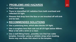  PROBLEMS AND HAZARDS
 Glare from water
 There is intensified UV radiation from both overhead and
reflected UV light.
 Glasses that drop form the face or are knocked off will sink
and be lost.
 RECOMMENDED SOLUTIONS
 Use a polarizing lens, which also blocks UV light.
 Use a sunglass lens that cuts out all UV light below 400nm.
Wear a hat with a brim or a visor.
 Use a well fitting frame , possibly one that has cable
temples. Consider using an athletic strap when boating.
Some may use floats that attach to the temples.
23
 