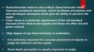 25 Good binocular vision is very critical. Good binocular vision
improves peripheral awareness which facilitates anticipation and
also developes stereopsis which give the ability to percieve the
depth.
 Color vision is a particular requirement of the rail standard
because of the need to see signals and these are often red and
green colored.
 High degree of eye hand and body co ordination.
 