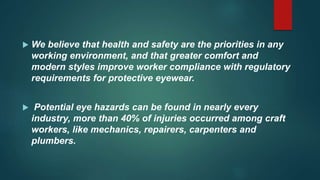  We believe that health and safety are the priorities in any
working environment, and that greater comfort and
modern styles improve worker compliance with regulatory
requirements for protective eyewear.
 Potential eye hazards can be found in nearly every
industry, more than 40% of injuries occurred among craft
workers, like mechanics, repairers, carpenters and
plumbers.
 