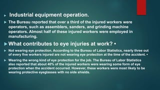  Industrial equipment operation.
 The Bureau reported that over a third of the injured workers were
operators, such as assemblers, sanders, and grinding machine
operators. Almost half of these injured workers were employed in
manufacturing.
 What contributes to eye injuries at work? •
 Not wearing eye protection. According to the Bureau of Labor Statistics, nearly three out
of every five workers injured are not wearing eye protection at the time of the accident. •
 Wearing the wrong kind of eye protection for the job. The Bureau of Labor Statistics
also reported that about 40% of the injured workers were wearing some form of eye
protection when the accident occurred. However, these workers were most likely to be
wearing protective eyeglasses with no side shields.
 
